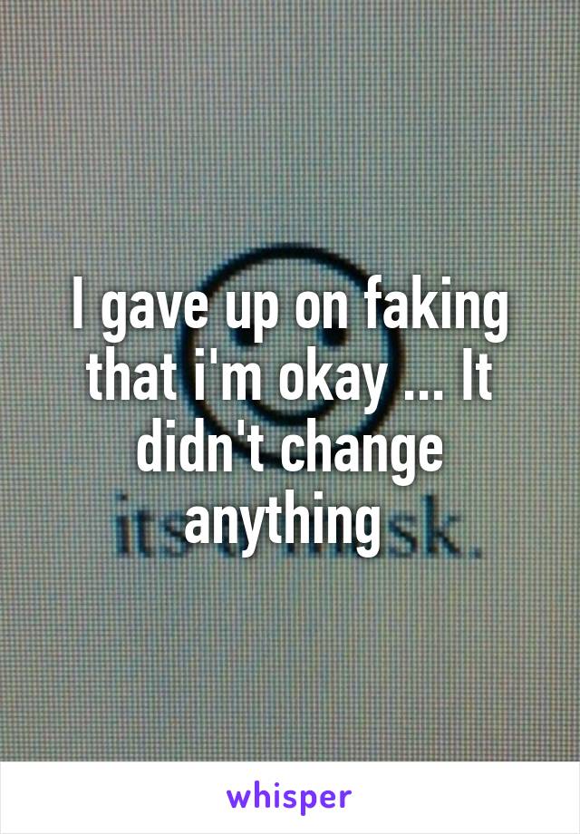 I gave up on faking that i'm okay ... It didn't change anything 