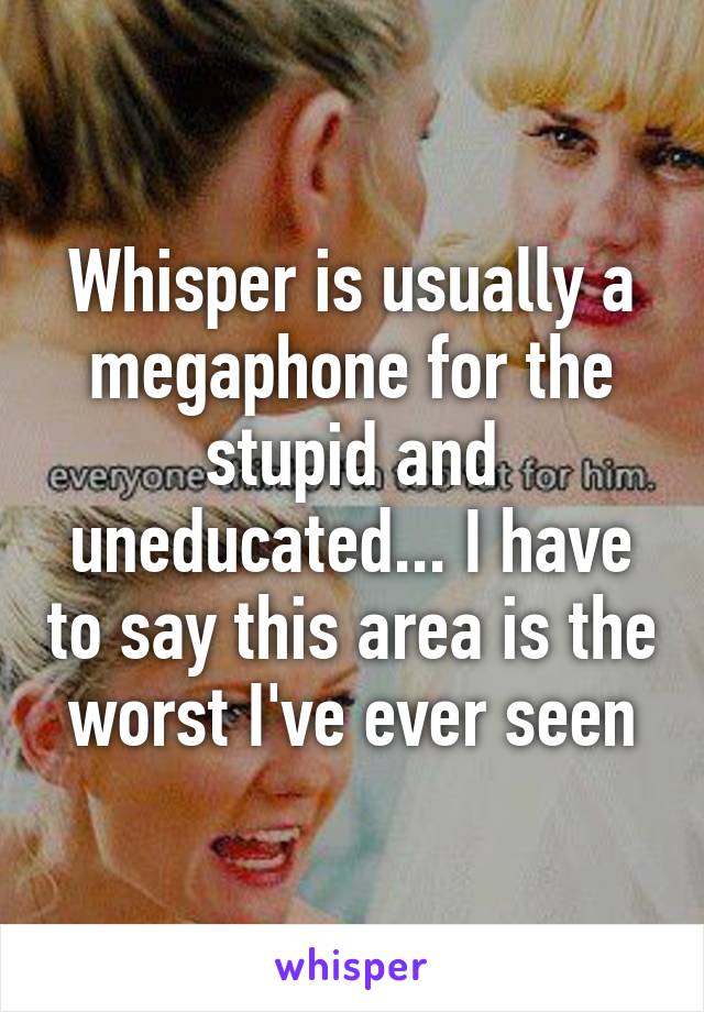 Whisper is usually a megaphone for the stupid and uneducated... I have to say this area is the worst I've ever seen