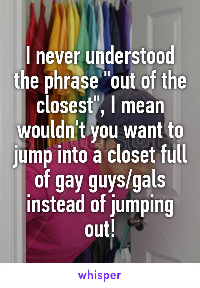 I never understood the phrase "out of the closest", I mean wouldn't you want to jump into a closet full of gay guys/gals instead of jumping out!