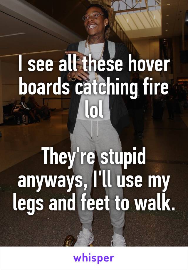I see all these hover boards catching fire lol

They're stupid anyways, I'll use my legs and feet to walk.