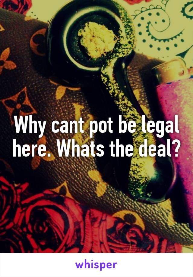 Why cant pot be legal here. Whats the deal?