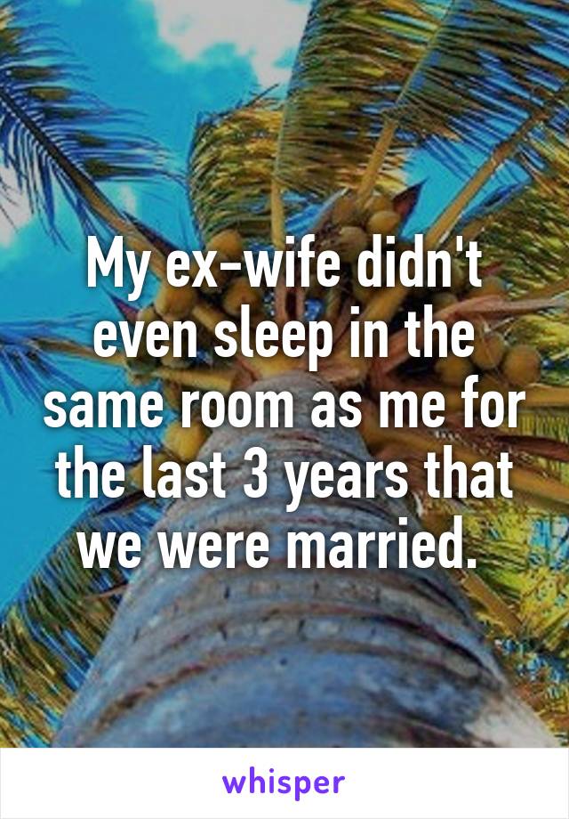 My ex-wife didn't even sleep in the same room as me for the last 3 years that we were married. 