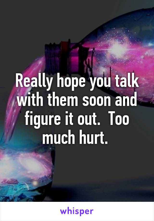 Really hope you talk with them soon and figure it out.  Too much hurt. 