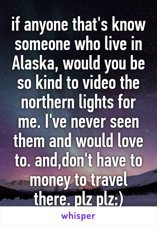 if anyone that's know someone who live in Alaska, would you be so kind to video the northern lights for me. I've never seen them and would love to. and,don't have to money to travel there. plz plz:)