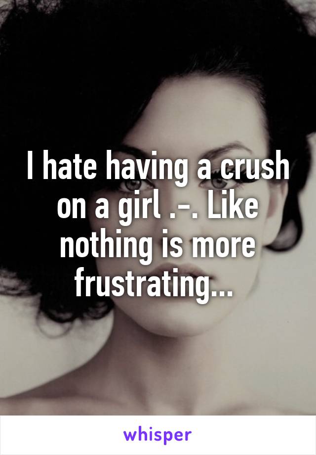 I hate having a crush on a girl .-. Like nothing is more frustrating... 