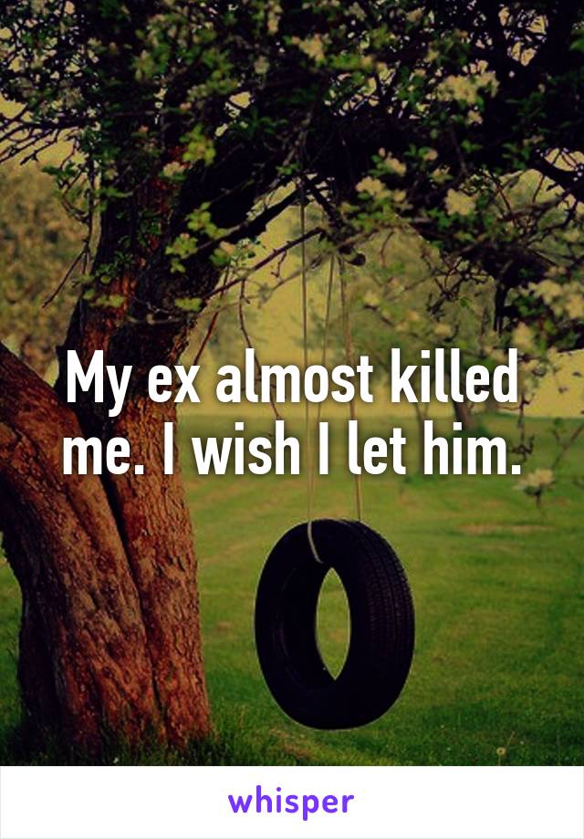 My ex almost killed me. I wish I let him.