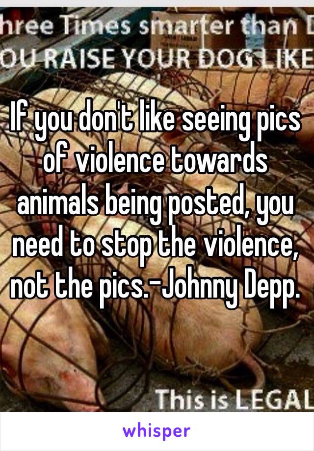 If you don't like seeing pics of violence towards animals being posted, you need to stop the violence, not the pics.-Johnny Depp. 