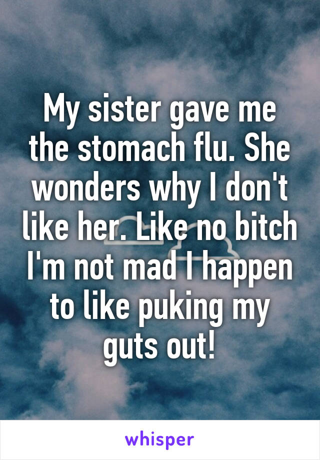 My sister gave me the stomach flu. She wonders why I don't like her. Like no bitch I'm not mad I happen to like puking my guts out!