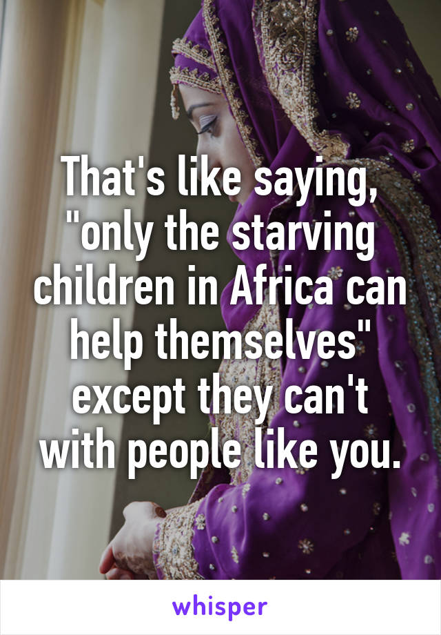 That's like saying, "only the starving children in Africa can help themselves" except they can't with people like you.