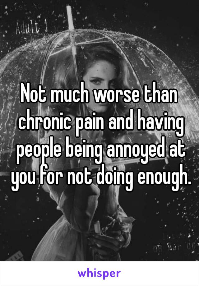 Not much worse than chronic pain and having people being annoyed at you for not doing enough.