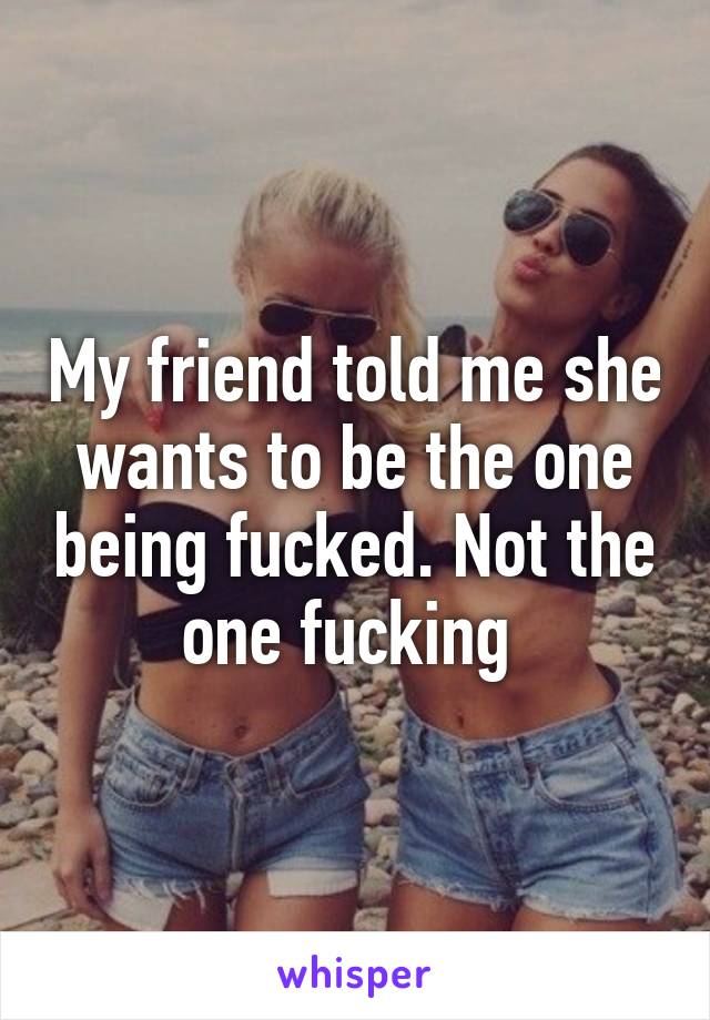 My friend told me she wants to be the one being fucked. Not the one fucking 