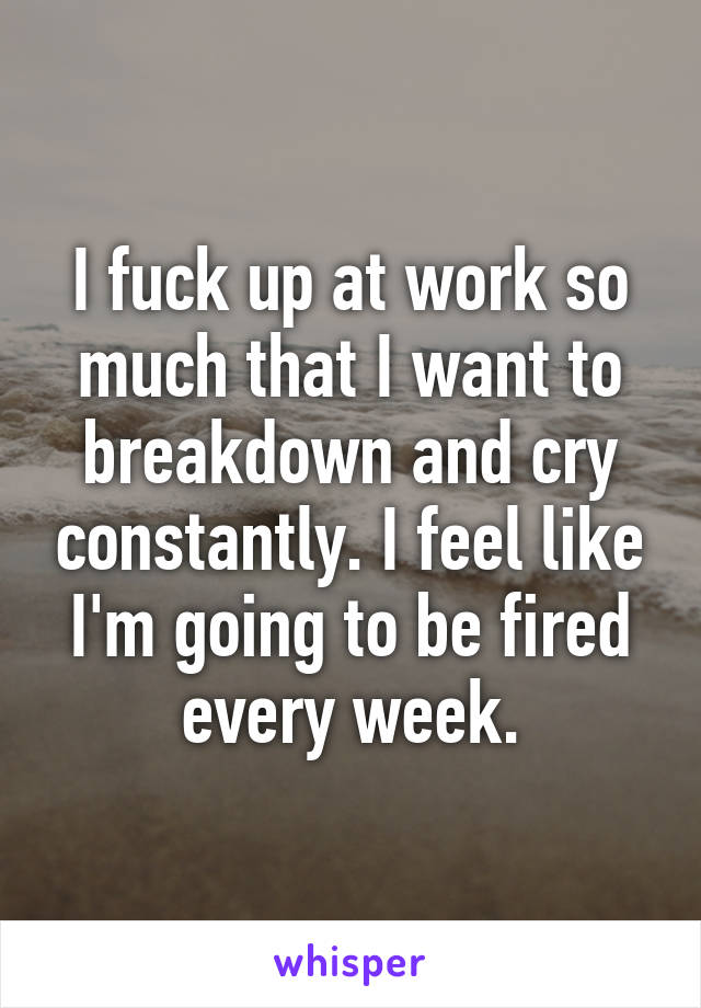 I fuck up at work so much that I want to breakdown and cry constantly. I feel like I'm going to be fired every week.