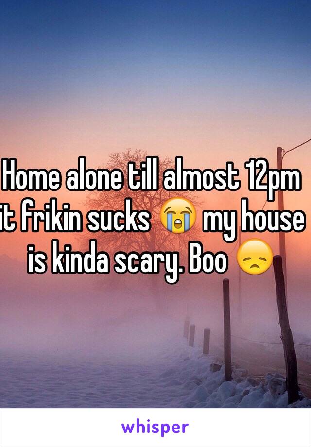 Home alone till almost 12pm it frikin sucks 😭 my house is kinda scary. Boo 😞