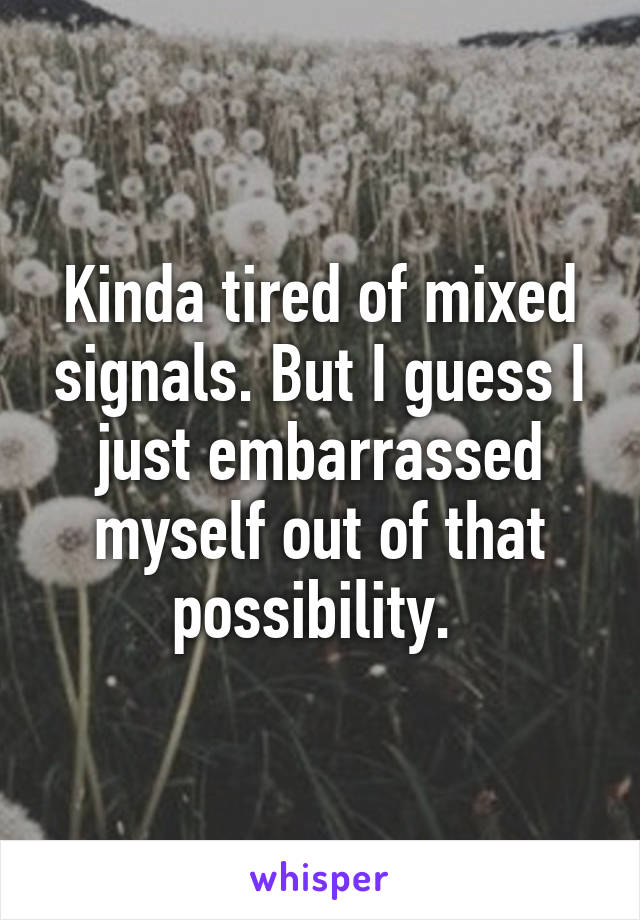 Kinda tired of mixed signals. But I guess I just embarrassed myself out of that possibility. 