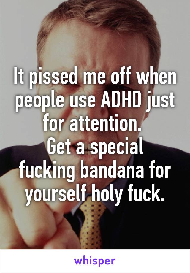 It pissed me off when people use ADHD just for attention. 
Get a special fucking bandana for yourself holy fuck.