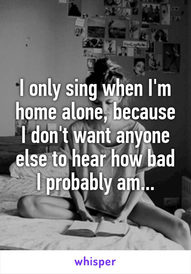 I only sing when I'm home alone, because I don't want anyone else to hear how bad I probably am...