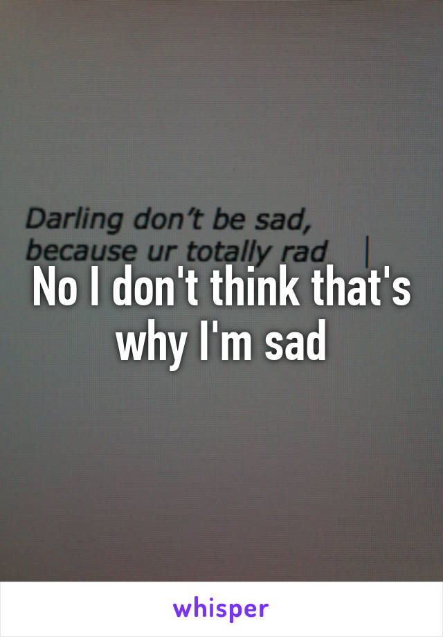 No I don't think that's why I'm sad