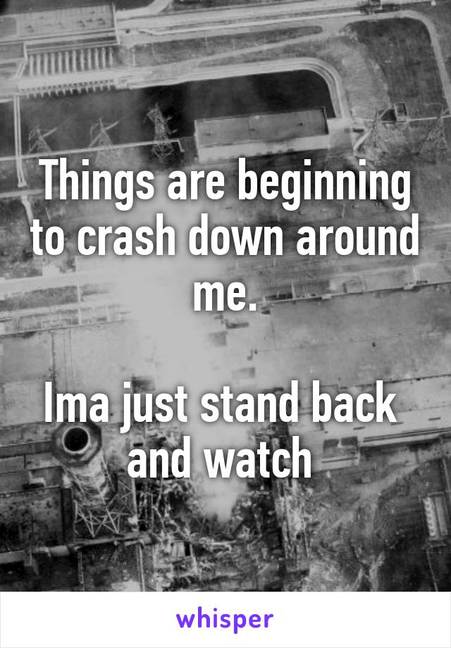 Things are beginning to crash down around me.

Ima just stand back 
and watch 