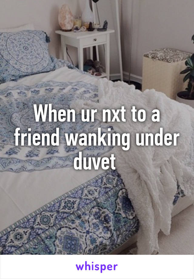 When ur nxt to a friend wanking under duvet 