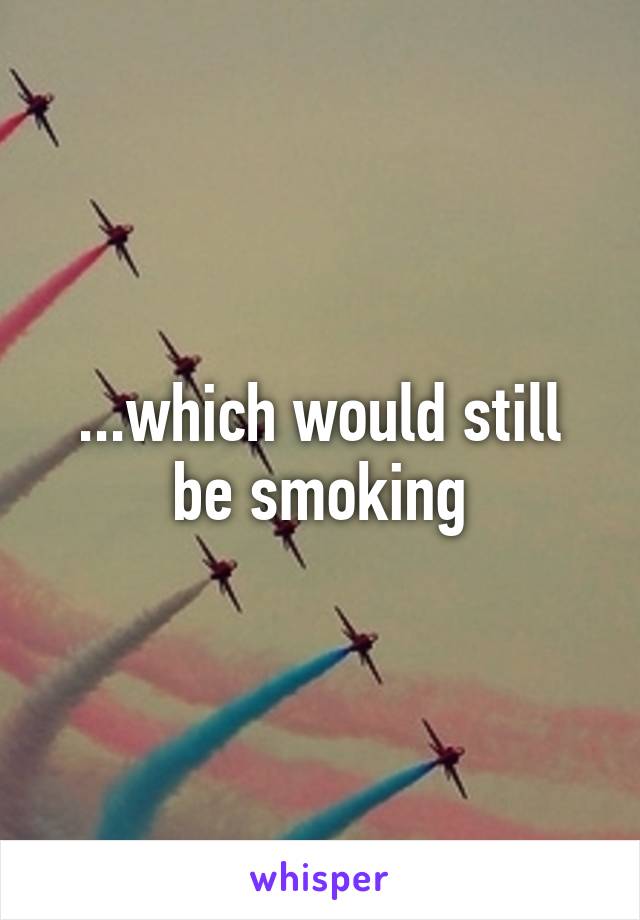 ...which would still be smoking