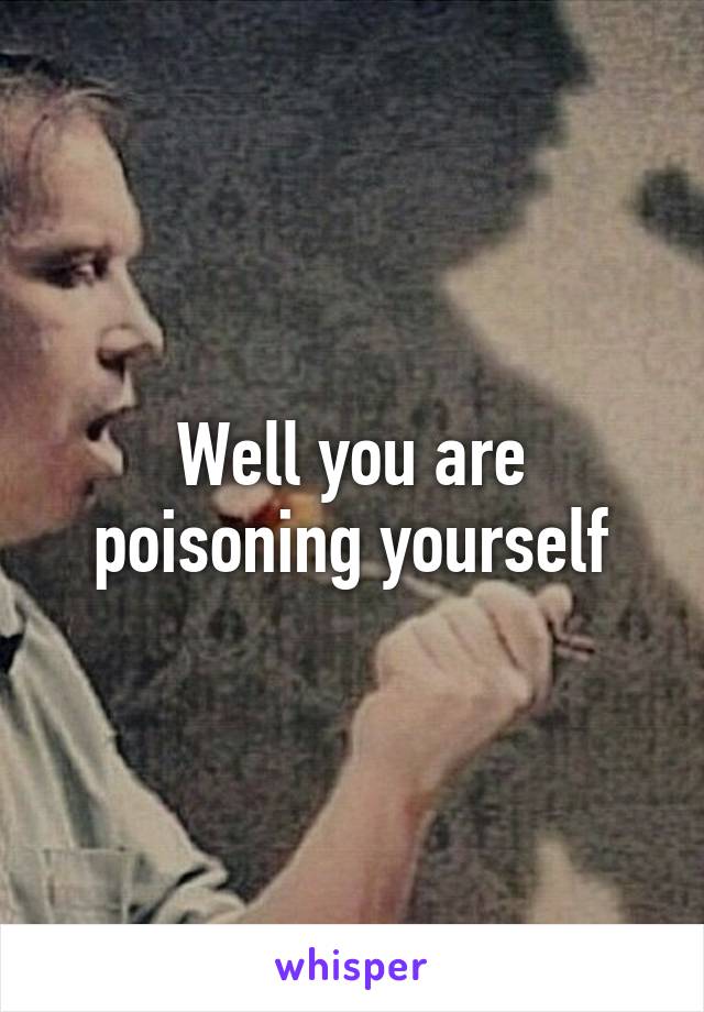 Well you are poisoning yourself