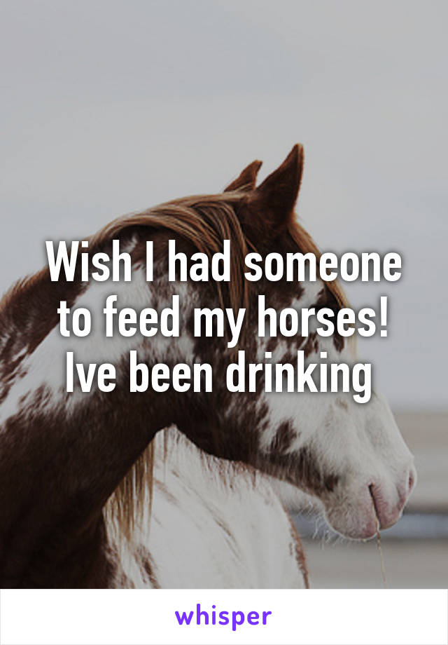 Wish I had someone to feed my horses! Ive been drinking 