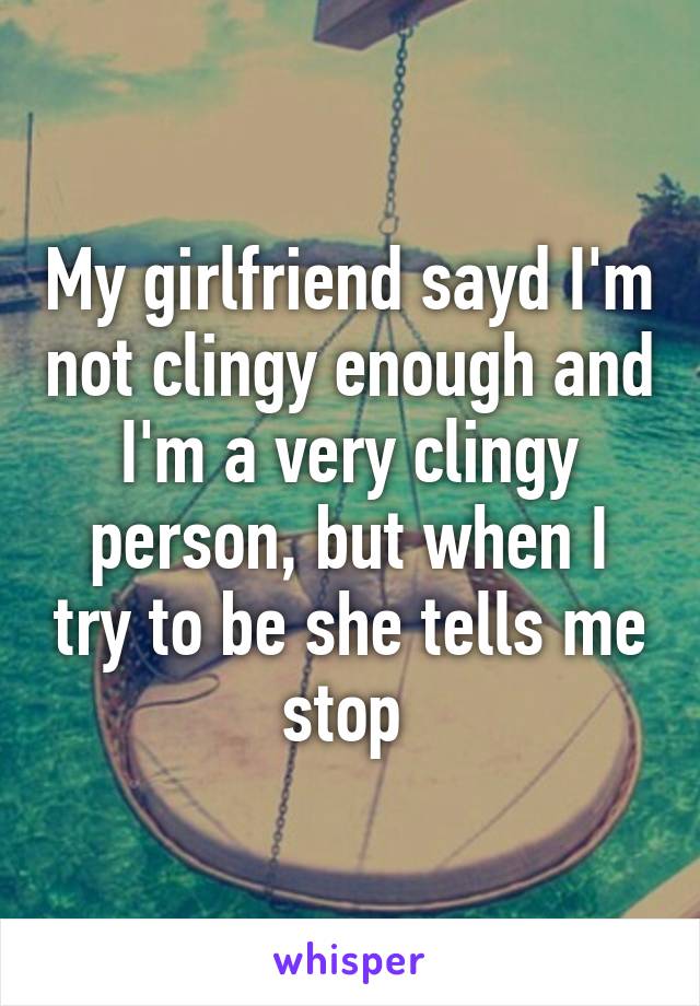 My girlfriend sayd I'm not clingy enough and I'm a very clingy person, but when I try to be she tells me stop 