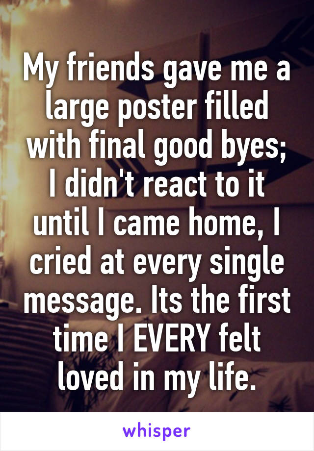 My friends gave me a large poster filled with final good byes; I didn't react to it until I came home, I cried at every single message. Its the first time I EVERY felt loved in my life.