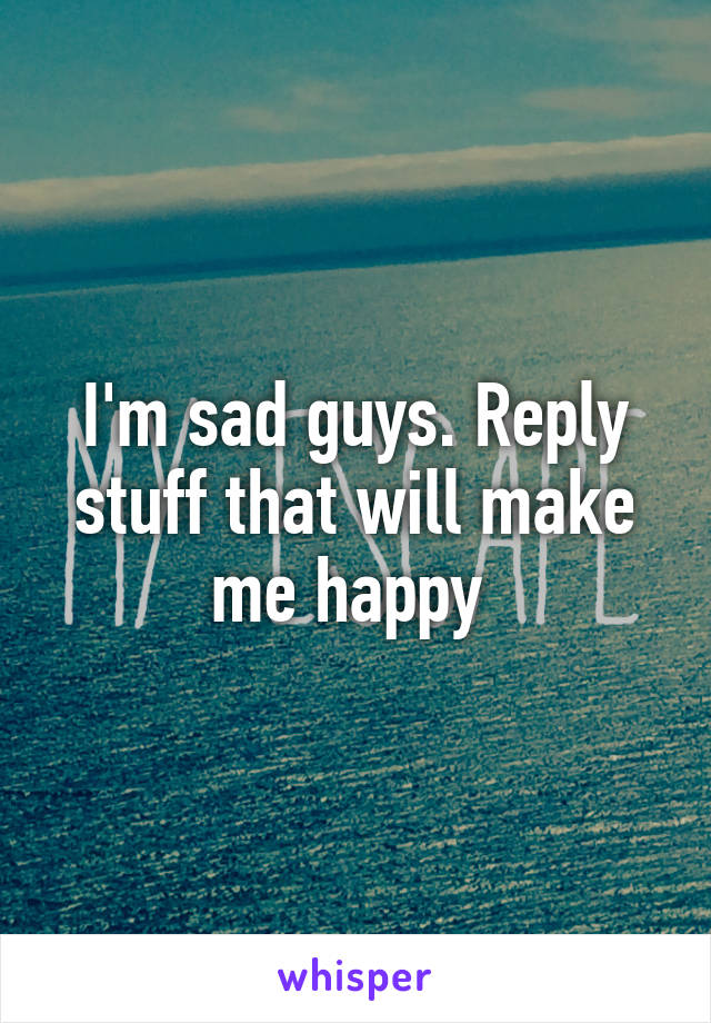 I'm sad guys. Reply stuff that will make me happy 