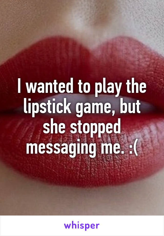 I wanted to play the lipstick game, but she stopped messaging me. :(