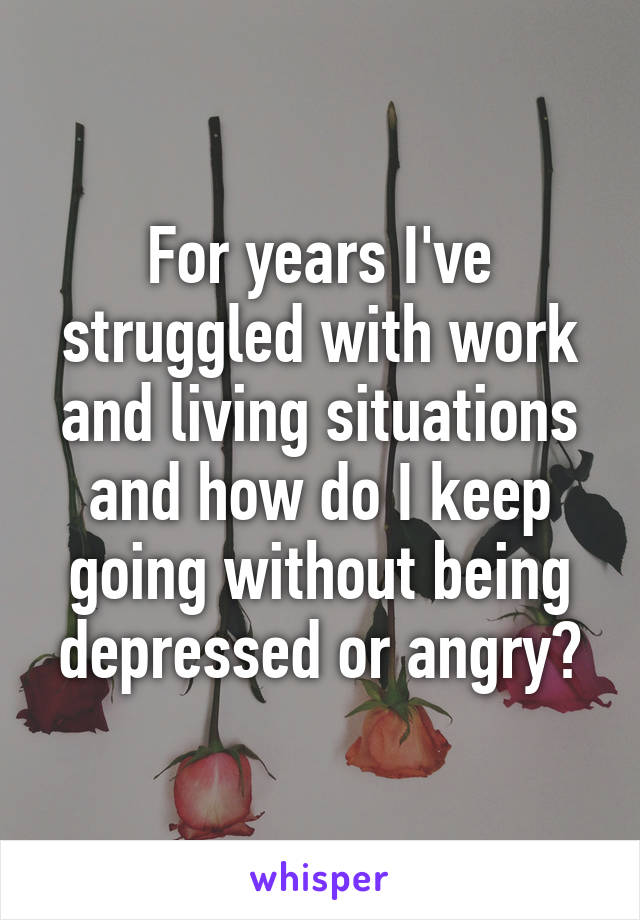 For years I've struggled with work and living situations and how do I keep going without being depressed or angry?