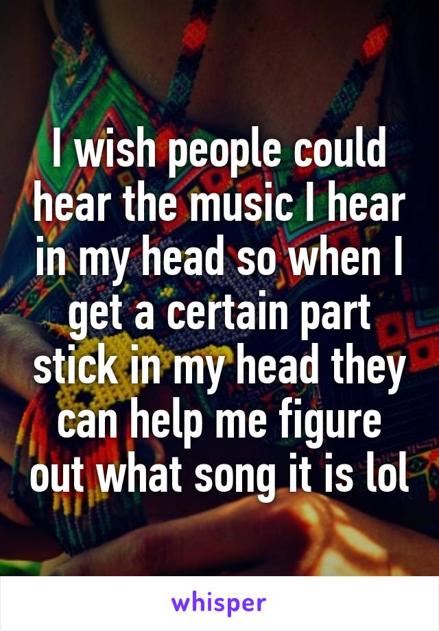 I wish people could hear the music I hear in my head so when I get a certain part stick in my head they can help me figure out what song it is lol