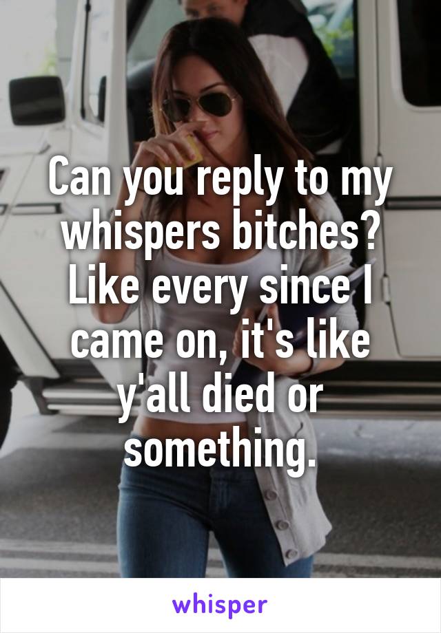 Can you reply to my whispers bitches? Like every since I came on, it's like y'all died or something.