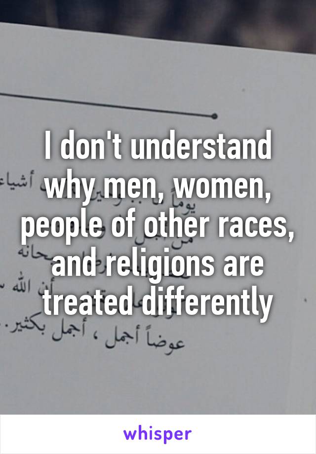 I don't understand why men, women, people of other races, and religions are treated differently