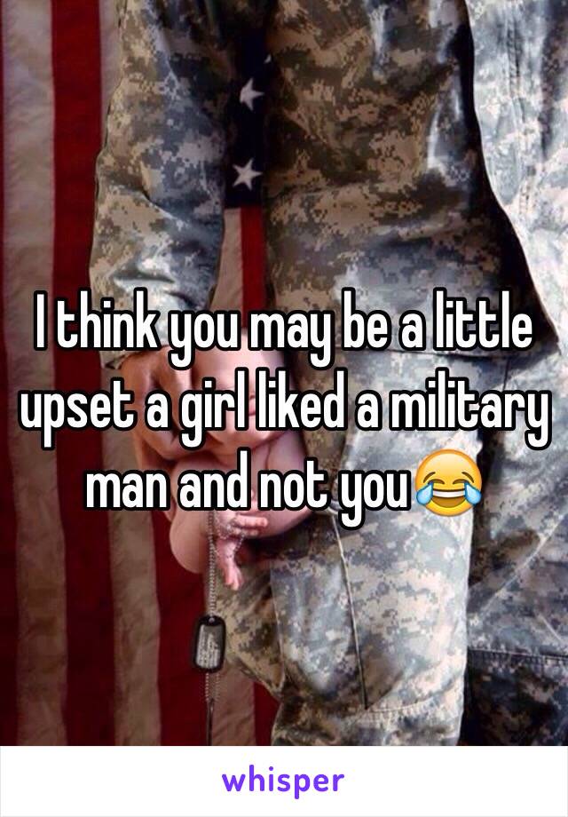 I think you may be a little upset a girl liked a military man and not you😂