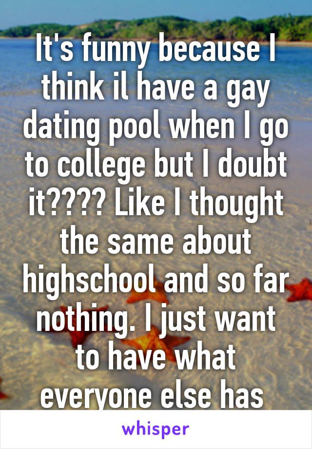 It's funny because I think il have a gay dating pool when I go to college but I doubt it???? Like I thought the same about highschool and so far nothing. I just want to have what everyone else has 