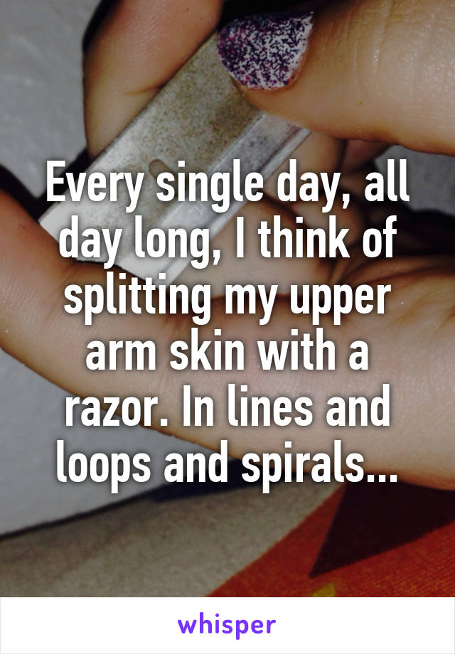 Every single day, all day long, I think of splitting my upper arm skin with a razor. In lines and loops and spirals...