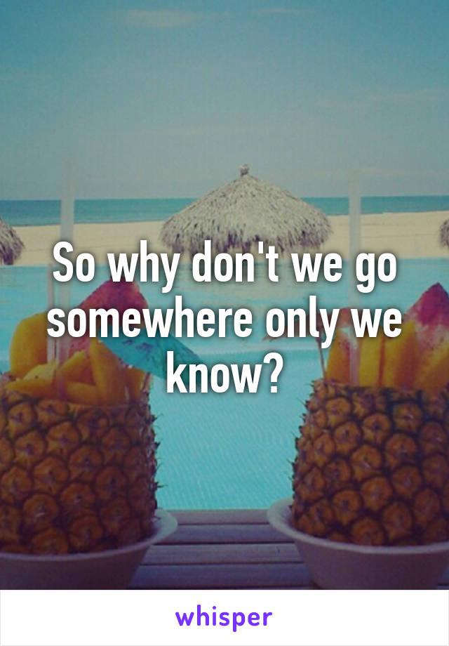 So why don't we go somewhere only we know?