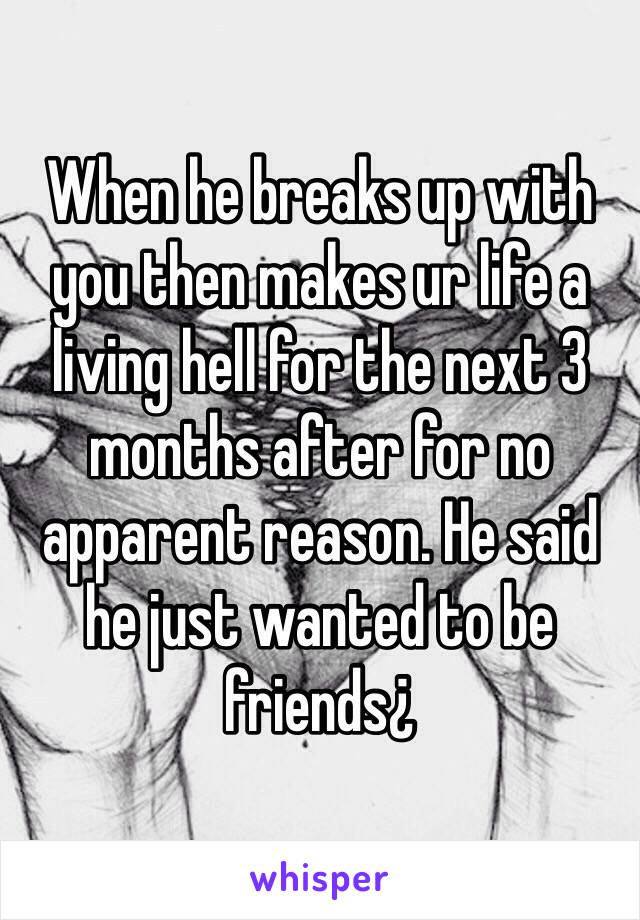 When he breaks up with you then makes ur life a living hell for the next 3 months after for no apparent reason. He said he just wanted to be friends¿