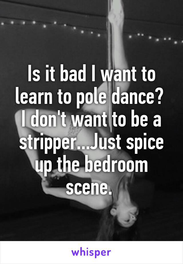 Is it bad I want to learn to pole dance?  I don't want to be a stripper...Just spice up the bedroom scene. 