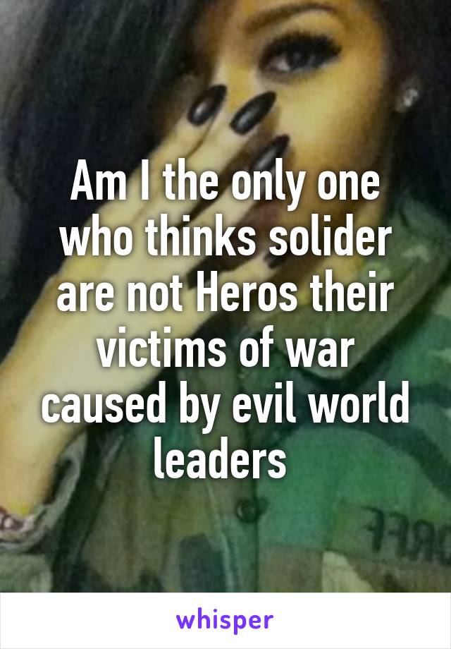 Am I the only one who thinks solider are not Heros their victims of war caused by evil world leaders 