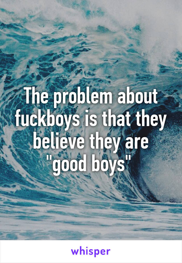The problem about fuckboys is that they believe they are "good boys" 