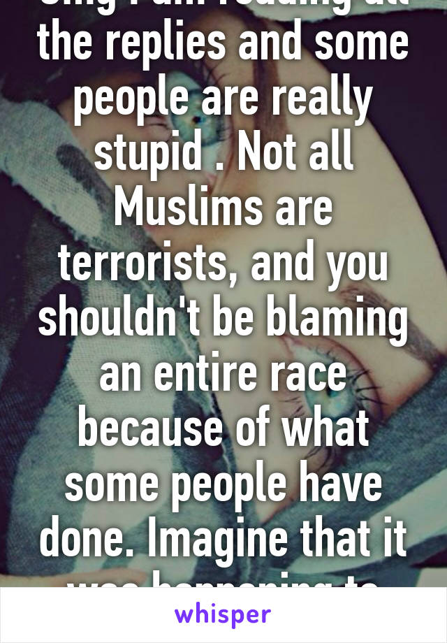Omg I am reading all the replies and some people are really stupid . Not all Muslims are terrorists, and you shouldn't be blaming an entire race because of what some people have done. Imagine that it was happening to you. Get a life.