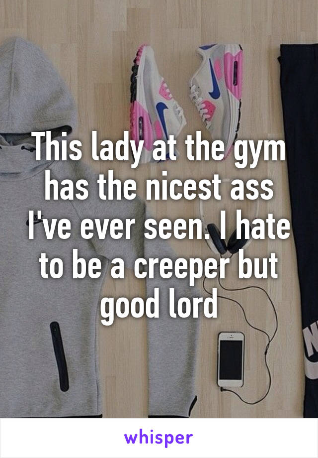 This lady at the gym has the nicest ass I've ever seen. I hate to be a creeper but good lord