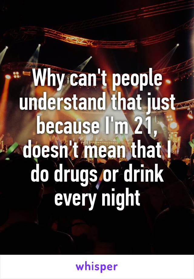 Why can't people understand that just because I'm 21, doesn't mean that I do drugs or drink every night