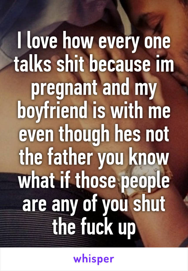 I love how every one talks shit because im pregnant and my boyfriend is with me even though hes not the father you know what if those people are any of you shut the fuck up