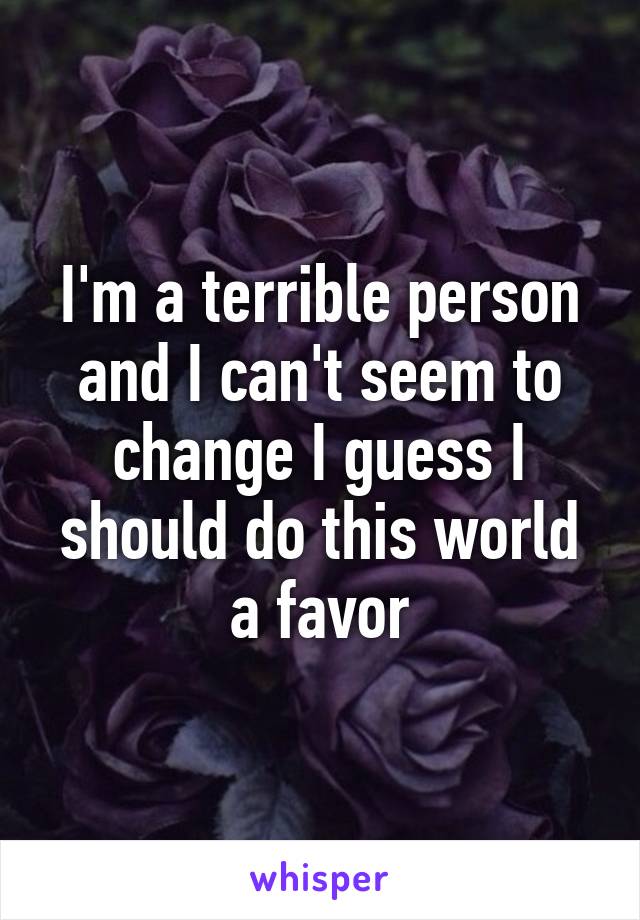 I'm a terrible person and I can't seem to change I guess I should do this world a favor