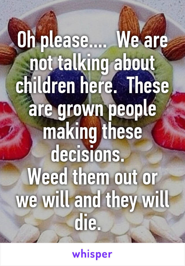 Oh please....  We are not talking about children here.  These are grown people making these decisions.  
Weed them out or we will and they will die.  