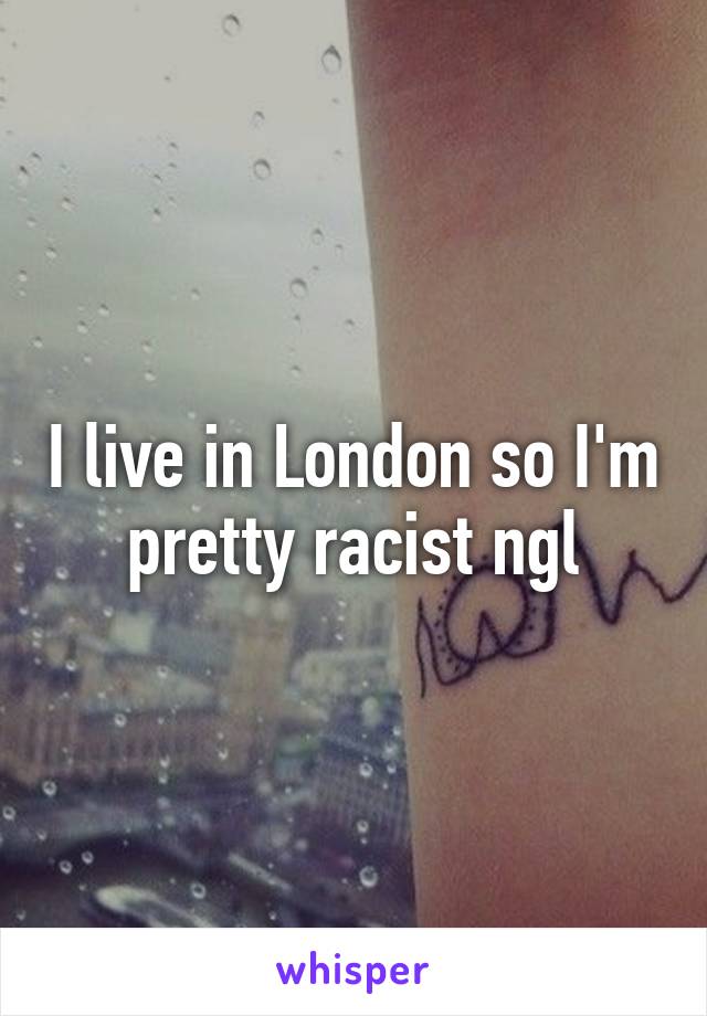 I live in London so I'm pretty racist ngl