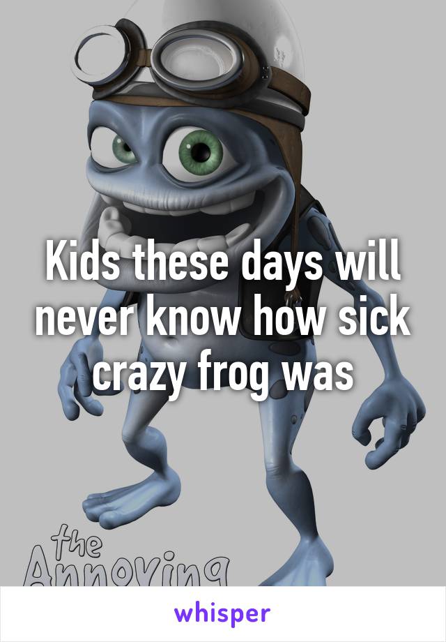 Kids these days will never know how sick crazy frog was